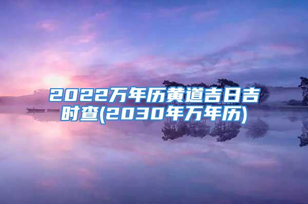 2022万年历黄道吉日吉时查(2030年万年历)