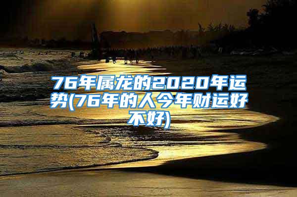 76年属龙的2020年运势(76年的人今年财运好不好)