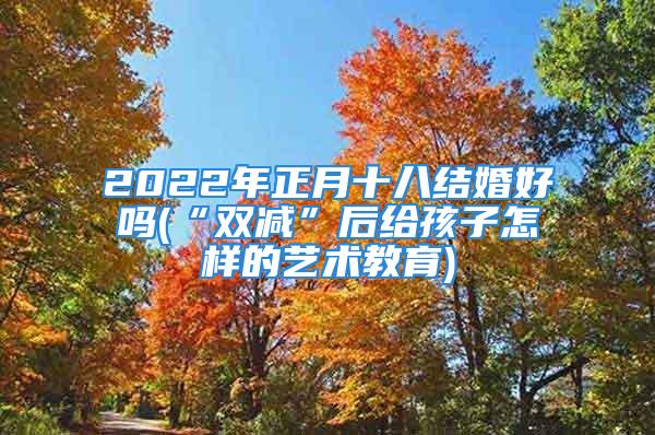 2022年正月十八结婚好吗(“双减”后给孩子怎样的艺术教育)