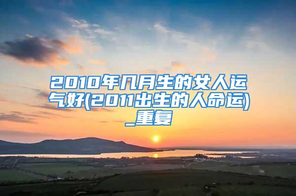 2010年几月生的女人运气好(2011出生的人命运)_重复