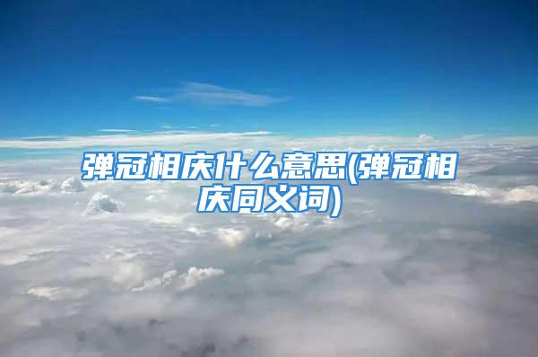 弹冠相庆什么意思(弹冠相庆同义词)