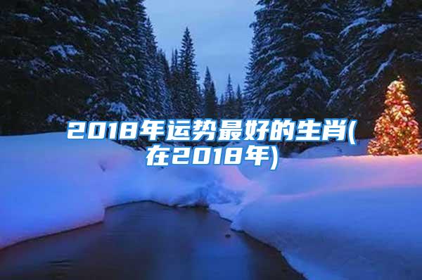 2018年运势最好的生肖(在2018年)