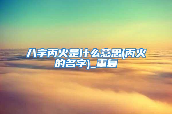 八字丙火是什么意思(丙火的名字)_重复