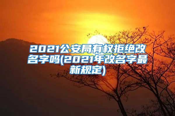 2021公安局有权拒绝改名字吗(2021年改名字最新规定)