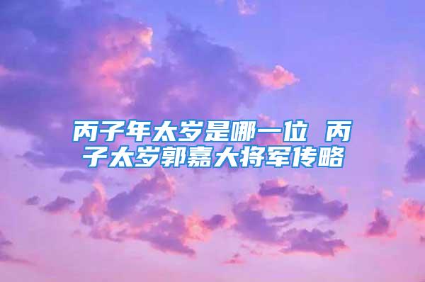 丙子年太岁是哪一位 丙子太岁郭嘉大将军传略