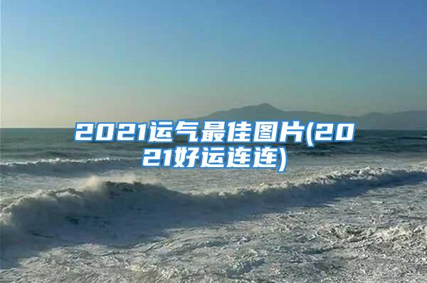 2021运气最佳图片(2021好运连连)