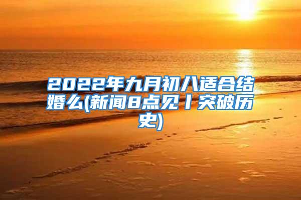 2022年九月初八适合结婚么(新闻8点见丨突破历史)