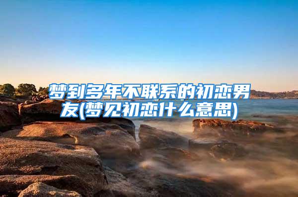 梦到多年不联系的初恋男友(梦见初恋什么意思)