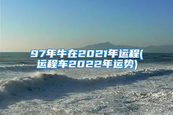 97年牛在2021年运程(运程车2022年运势)