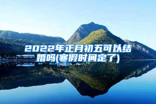 2022年正月初五可以结婚吗(寒假时间定了)