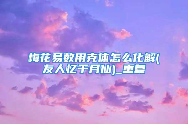 梅花易数用克体怎么化解(友人忆于月仙)_重复