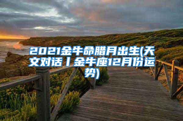 2021金牛命腊月出生(天文对话丨金牛座12月份运势)