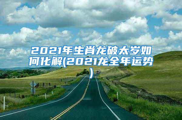 2021年生肖龙破太岁如何化解(2021龙全年运势)