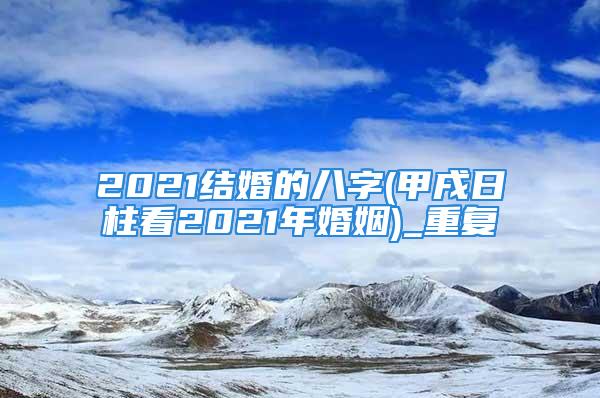 2021结婚的八字(甲戌日柱看2021年婚姻)_重复