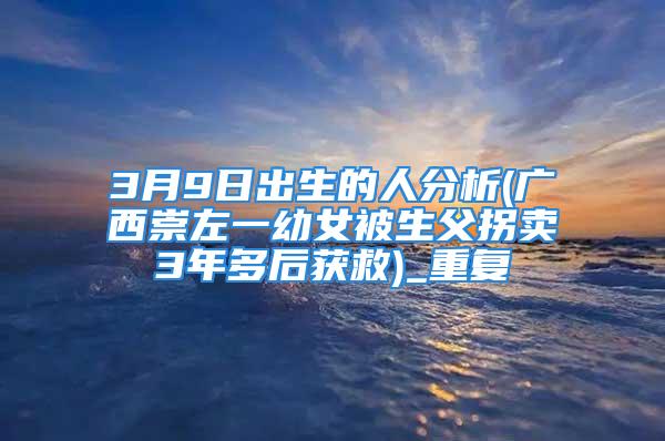 3月9日出生的人分析(广西崇左一幼女被生父拐卖3年多后获救)_重复