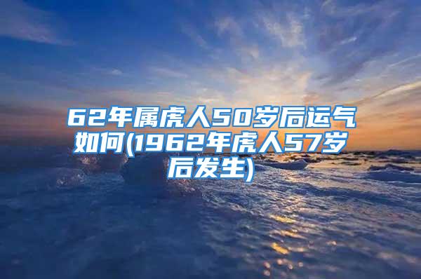 62年属虎人50岁后运气如何(1962年虎人57岁后发生)