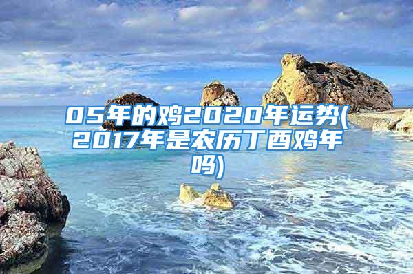 05年的鸡2020年运势(2017年是农历丁酉鸡年吗)