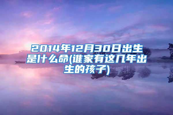 2014年12月30日出生是什么命(谁家有这几年出生的孩子)