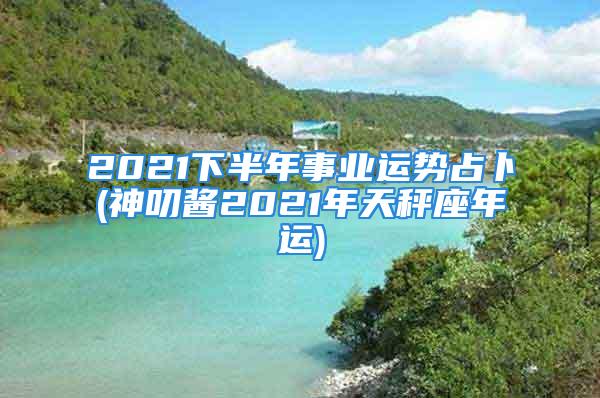 2021下半年事业运势占卜(神叨酱2021年天秤座年运)