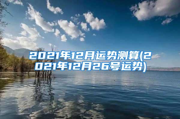 2021年12月运势测算(2021年12月26号运势)