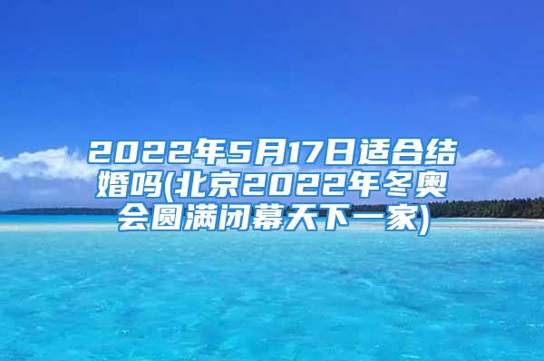 2022年5月17日适合结婚吗(北京2022年冬奥会圆满闭幕天下一家)