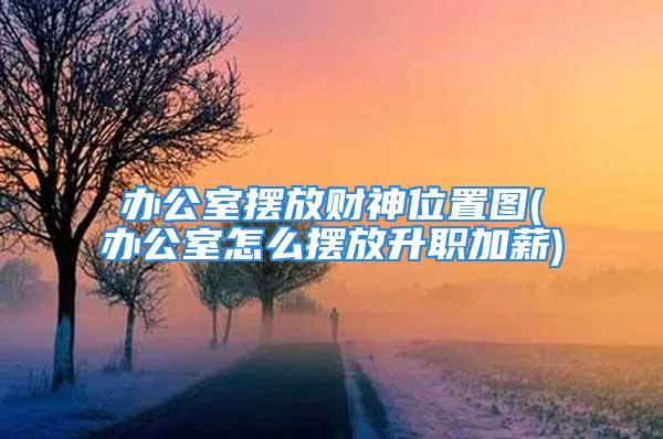 办公室摆放财神位置图(办公室怎么摆放升职加薪)