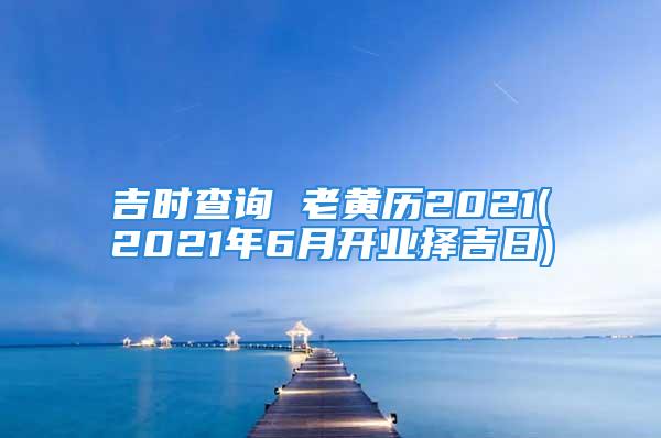 吉时查询 老黄历2021(2021年6月开业择吉日)