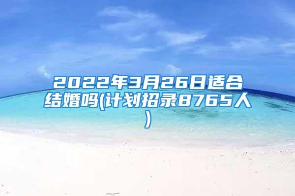 2022年3月26日适合结婚吗(计划招录8765人)