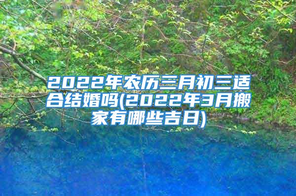 2022年农历三月初三适合结婚吗(2022年3月搬家有哪些吉日)