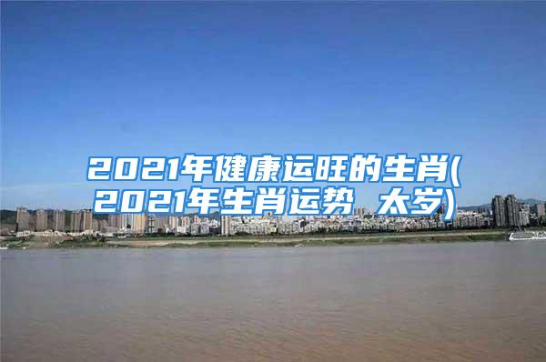 2021年健康运旺的生肖(2021年生肖运势 太岁)