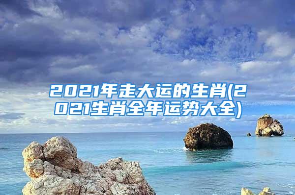 2021年走大运的生肖(2021生肖全年运势大全)