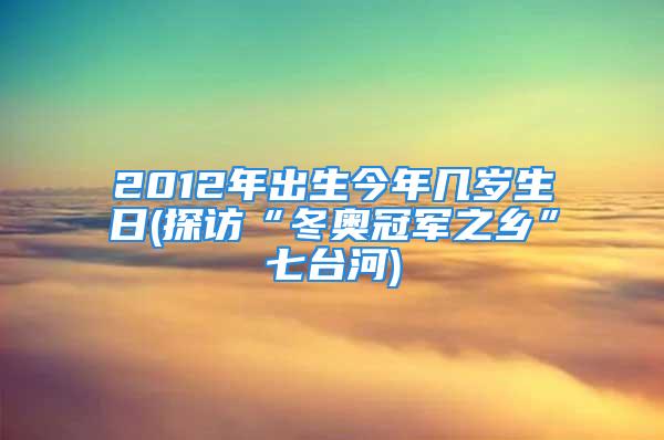 2012年出生今年几岁生日(探访“冬奥冠军之乡”七台河)