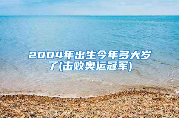 2004年出生今年多大岁了(击败奥运冠军)