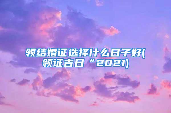 领结婚证选择什么日子好(领证吉日“2021)