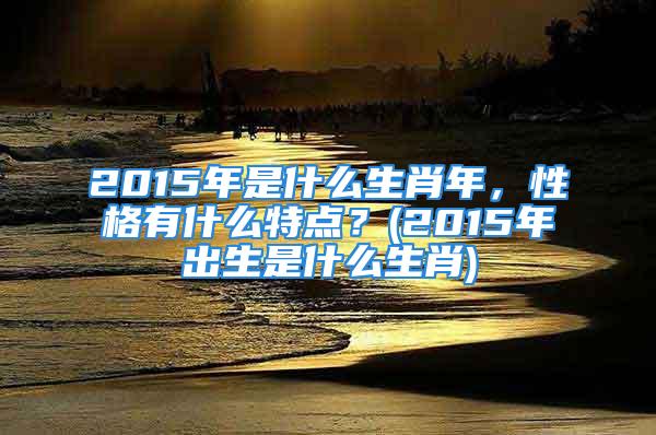 2015年是什么生肖年，性格有什么特点？(2015年出生是什么生肖)