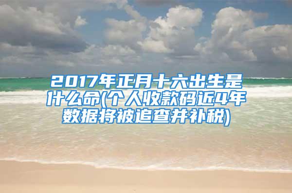 2017年正月十六出生是什么命(个人收款码近4年数据将被追查并补税)