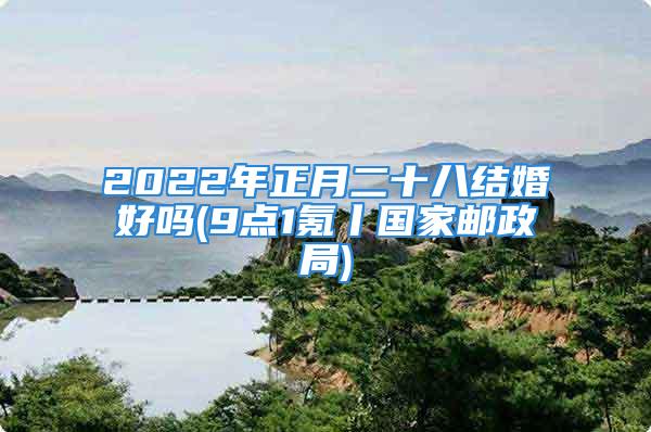 2022年正月二十八结婚好吗(9点1氪丨国家邮政局)