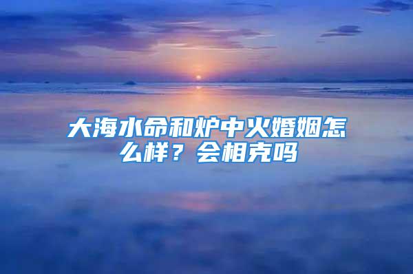 大海水命和炉中火婚姻怎么样？会相克吗