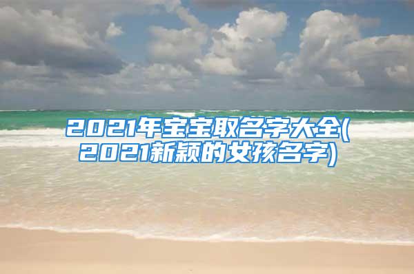 2021年宝宝取名字大全(2021新颖的女孩名字)