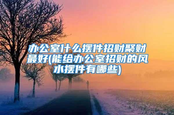 办公室什么摆件招财聚财最好(能给办公室招财的风水摆件有哪些)