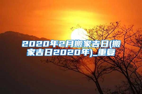 2020年2月搬家吉日(搬家吉日2020年)_重复