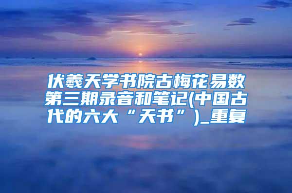 伏羲天学书院古梅花易数第三期录音和笔记(中国古代的六大“天书”)_重复