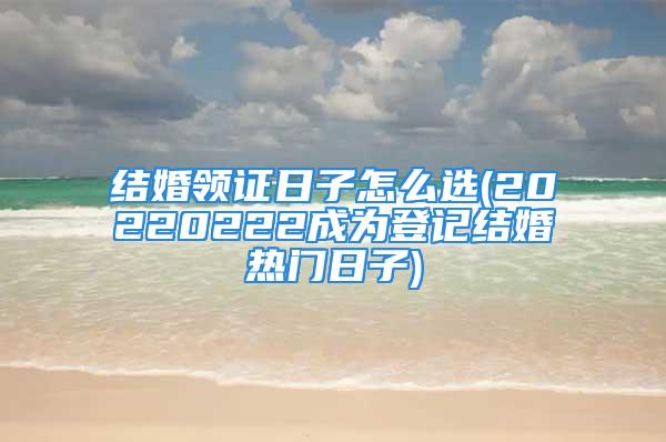 结婚领证日子怎么选(20220222成为登记结婚热门日子)