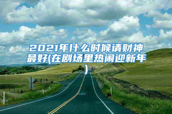 2021年什么时候请财神最好(在剧场里热闹迎新年)