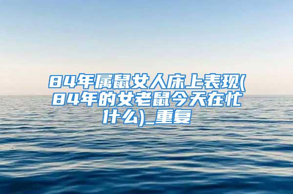 84年属鼠女人床上表现(84年的女老鼠今天在忙什么)_重复