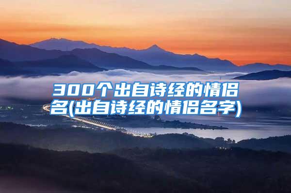 300个出自诗经的情侣名(出自诗经的情侣名字)