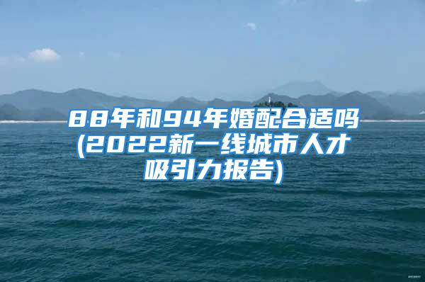 88年和94年婚配合适吗(2022新一线城市人才吸引力报告)