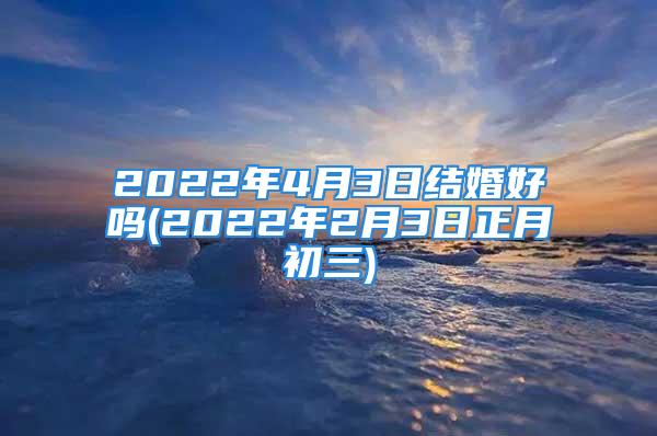 2022年4月3日结婚好吗(2022年2月3日正月初三)