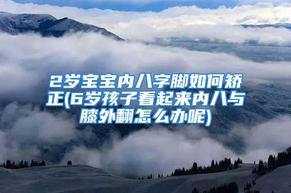 2岁宝宝内八字脚如何矫正(6岁孩子看起来内八与膝外翻怎么办呢)