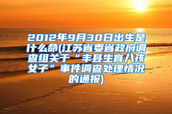 2012年9月30日出生是什么命(江苏省委省政府调查组关于“丰县生育八孩女子”事件调查处理情况的通报)